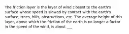 The friction layer is the layer of wind closest to the earth's surface whose speed is slowed by contact with the earth's surface, trees, hills, obstructions, etc. The average height of this layer, above which the friction of the earth is no longer a factor in the speed of the wind, is about ___