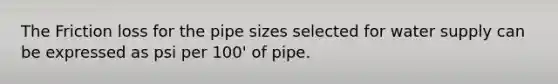 The Friction loss for the pipe sizes selected for water supply can be expressed as psi per 100' of pipe.