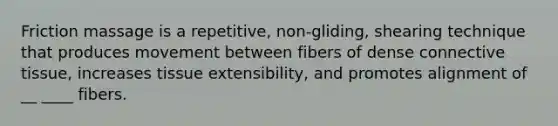 Friction massage is a repetitive, non-gliding, shearing technique that produces movement between fibers of dense connective tissue, increases tissue extensibility, and promotes alignment of __ ____ fibers.