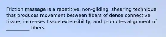 Friction massage is a repetitive, non-gliding, shearing technique that produces movement between fibers of dense connective tissue, increases tissue extensibility, and promotes alignment of __________ fibers.