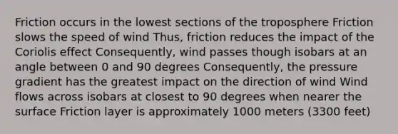 Friction occurs in the lowest sections of the troposphere Friction slows the speed of wind Thus, friction reduces the impact of the Coriolis effect Consequently, wind passes though isobars at an angle between 0 and 90 degrees Consequently, the pressure gradient has the greatest impact on the direction of wind Wind flows across isobars at closest to 90 degrees when nearer the surface Friction layer is approximately 1000 meters (3300 feet)