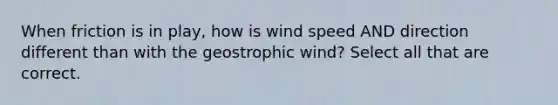 When friction is in play, how is wind speed AND direction different than with the geostrophic wind? Select all that are correct.