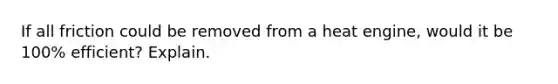 If all friction could be removed from a heat engine, would it be 100% efficient? Explain.