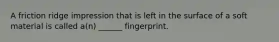 A friction ridge impression that is left in the surface of a soft material is called a(n) ______ fingerprint.