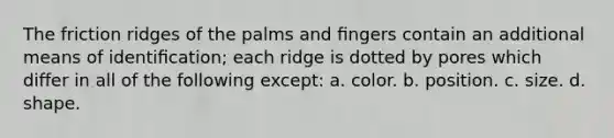 The friction ridges of the palms and ﬁngers contain an additional means of identiﬁcation; each ridge is dotted by pores which differ in all of the following except: a. color. b. position. c. size. d. shape.