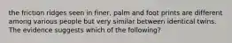 the friction ridges seen in finer, palm and foot prints are different among various people but very similar between identical twins. The evidence suggests which of the following?