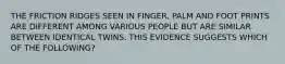 THE FRICTION RIDGES SEEN IN FINGER, PALM AND FOOT PRINTS ARE DIFFERENT AMONG VARIOUS PEOPLE BUT ARE SIMILAR BETWEEN IDENTICAL TWINS. THIS EVIDENCE SUGGESTS WHICH OF THE FOLLOWING?