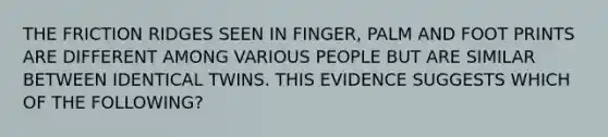 THE FRICTION RIDGES SEEN IN FINGER, PALM AND FOOT PRINTS ARE DIFFERENT AMONG VARIOUS PEOPLE BUT ARE SIMILAR BETWEEN IDENTICAL TWINS. THIS EVIDENCE SUGGESTS WHICH OF THE FOLLOWING?