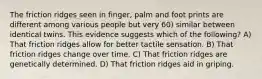 The friction ridges seen in finger, palm and foot prints are different among various people but very 60) similar between identical twins. This evidence suggests which of the following? A) That friction ridges allow for better tactile sensation. B) That friction ridges change over time. C) That friction ridges are genetically determined. D) That friction ridges aid in griping.