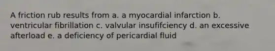 A friction rub results from a. a myocardial infarction b. ventricular fibrillation c. valvular insufifciency d. an excessive afterload e. a deficiency of pericardial fluid