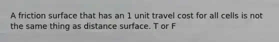 A friction surface that has an 1 unit travel cost for all cells is not the same thing as distance surface. T or F