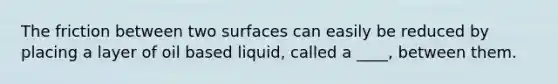 The friction between two surfaces can easily be reduced by placing a layer of oil based liquid, called a ____, between them.