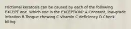 Frictional keratosis can be caused by each of the following EXCEPT one. Which one is the EXCEPTION? A.Constant, low-grade irritation B.Tongue chewing C.Vitamin C deficiency D.Cheek biting