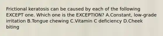 Frictional keratosis can be caused by each of the following EXCEPT one. Which one is the EXCEPTION? A.Constant, low-grade irritation B.Tongue chewing C.Vitamin C deficiency D.Cheek biting