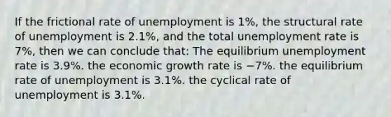 If the frictional rate of unemployment is 1%, the structural rate of unemployment is 2.1%, and the total <a href='https://www.questionai.com/knowledge/kh7PJ5HsOk-unemployment-rate' class='anchor-knowledge'>unemployment rate</a> is 7%, then we can conclude that: The equilibrium unemployment rate is 3.9%. the economic growth rate is −7%. the equilibrium rate of unemployment is 3.1%. the cyclical rate of unemployment is 3.1%.