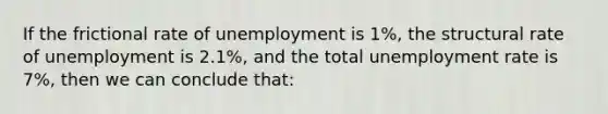 If the frictional rate of unemployment is 1%, the structural rate of unemployment is 2.1%, and the total unemployment rate is 7%, then we can conclude that: