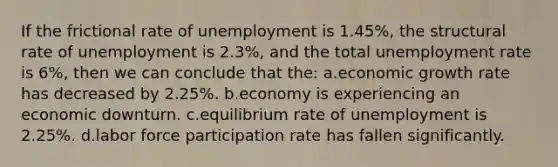 If the frictional rate of unemployment is 1.45%, the structural rate of unemployment is 2.3%, and the total unemployment rate is 6%, then we can conclude that the: a.economic growth rate has decreased by 2.25%. b.economy is experiencing an economic downturn. c.equilibrium rate of unemployment is 2.25%. d.labor force participation rate has fallen significantly.