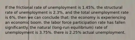 If the frictional rate of unemployment is 1.45%, the structural rate of unemployment is 2.3%, and the total unemployment rate is 6%, then we can conclude that: the economy is experiencing an economic boom. the labor force participation rate has fallen significantly. the natural (long-run equilibrium) rate of unemployment is 3.75%. there is 2.25% actual unemployment.