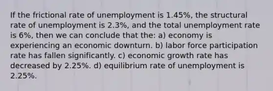 If the frictional rate of unemployment is 1.45%, the structural rate of unemployment is 2.3%, and the total unemployment rate is 6%, then we can conclude that the: a) economy is experiencing an economic downturn. b) labor force participation rate has fallen significantly. c) economic growth rate has decreased by 2.25%. d) equilibrium rate of unemployment is 2.25%.