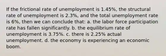 If the frictional rate of unemployment is 1.45%, the structural rate of unemployment is 2.3%, and the total unemployment rate is 6%, then we can conclude that: a. the labor force participation rate has fallen significantly. b. the equilibrium rate of unemployment is 3.75%. c. there is 2.25% actual unemployment. d. the economy is experiencing an economic boom.