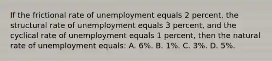 If the frictional rate of unemployment equals 2 percent, the structural rate of unemployment equals 3 percent, and the cyclical rate of unemployment equals 1 percent, then the natural rate of unemployment equals: A. 6%. B. 1%. C. 3%. D. 5%.