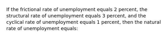 If the frictional rate of unemployment equals 2 percent, the structural rate of unemployment equals 3 percent, and the cyclical rate of unemployment equals 1 percent, then the natural rate of unemployment equals: