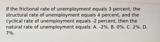 If the frictional rate of unemployment equals 3 percent, the structural rate of unemployment equals 4 percent, and the cyclical rate of unemployment equals -2 percent, then the natural rate of unemployment equals: A. -2%. B. 0%. C. 2%. D. 7%.