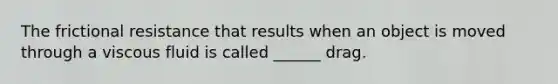 The frictional resistance that results when an object is moved through a viscous fluid is called ______ drag.
