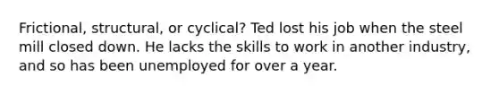 Frictional, structural, or cyclical? Ted lost his job when the steel mill closed down. He lacks the skills to work in another industry, and so has been unemployed for over a year.