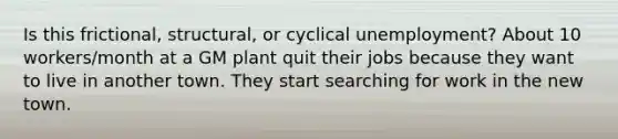 Is this frictional, structural, or cyclical unemployment? About 10 workers/month at a GM plant quit their jobs because they want to live in another town. They start searching for work in the new town.