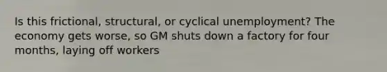 Is this frictional, structural, or cyclical unemployment? The economy gets worse, so GM shuts down a factory for four months, laying off workers