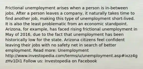 Frictional unemployment arises when a person is in-between jobs. After a person leaves a company, it naturally takes time to find another job, making this type of unemployment short-lived. It is also the least problematic from an economic standpoint. Arizona, for example, has faced rising frictional unemployment in May of 2016, due to the fact that unemployment has been historically low for the state. Arizona citizens feel confident leaving their jobs with no safety net in search of better employment. Read more: Unemployment http://www.investopedia.com/terms/u/unemployment.asp#ixzz4gzHv1Di1 Follow us: Investopedia on Facebook