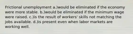 Frictional unemployment a.)would be eliminated if the economy were more stable. b.)would be eliminated if the minimum wage were raised. c.)is the result of workers' skills not matching the jobs available. d.)is present even when labor markets are working well.