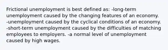 Frictional unemployment is best defined as: -long-term unemployment caused by the changing features of an economy. -unemployment caused by the cyclical conditions of an economy. -short-term unemployment caused by the difficulties of matching employees to employers. -a normal level of unemployment caused by high wages.