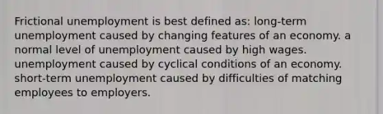 Frictional unemployment is best defined as: long-term unemployment caused by changing features of an economy. a normal level of unemployment caused by high wages. unemployment caused by cyclical conditions of an economy. short-term unemployment caused by difficulties of matching employees to employers.