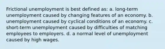 Frictional unemployment is best defined as: a. long-term unemployment caused by changing features of an economy. b. unemployment caused by cyclical conditions of an economy. c. short-term unemployment caused by difficulties of matching employees to employers. d. a normal level of unemployment caused by high wages.