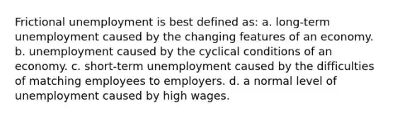 Frictional unemployment is best defined as: a. long-term unemployment caused by the changing features of an economy. b. unemployment caused by the cyclical conditions of an economy. c. short-term unemployment caused by the difficulties of matching employees to employers. d. a normal level of unemployment caused by high wages.