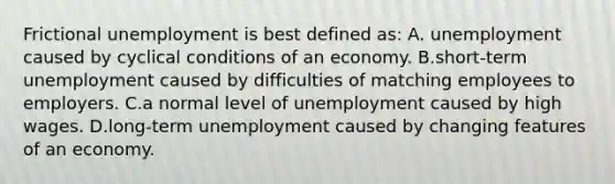 Frictional unemployment is best defined as: A. unemployment caused by cyclical conditions of an economy. B.short-term unemployment caused by difficulties of matching employees to employers. C.a normal level of unemployment caused by high wages. D.long-term unemployment caused by changing features of an economy.