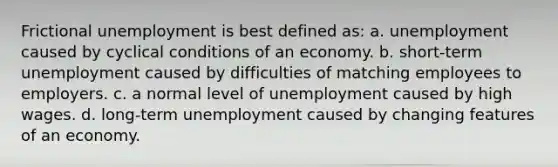 Frictional unemployment is best defined as: a. unemployment caused by cyclical conditions of an economy. b. short-term unemployment caused by difficulties of matching employees to employers. c. a normal level of unemployment caused by high wages. d. long-term unemployment caused by changing features of an economy.