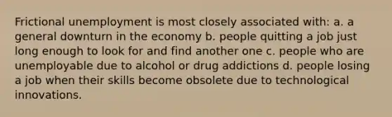 Frictional unemployment is most closely associated with: a. a general downturn in the economy b. people quitting a job just long enough to look for and find another one c. people who are unemployable due to alcohol or drug addictions d. people losing a job when their skills become obsolete due to technological innovations.