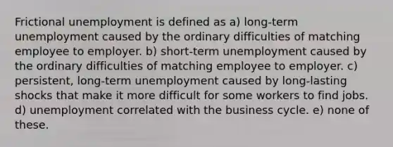 Frictional unemployment is defined as a) long-term unemployment caused by the ordinary difficulties of matching employee to employer. b) short-term unemployment caused by the ordinary difficulties of matching employee to employer. c) persistent, long-term unemployment caused by long-lasting shocks that make it more difficult for some workers to find jobs. d) unemployment correlated with the business cycle. e) none of these.