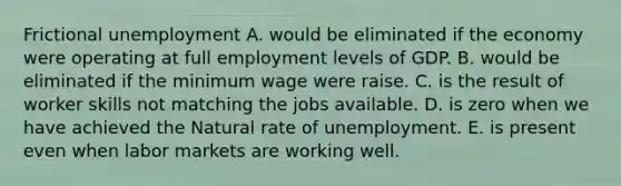 Frictional unemployment A. would be eliminated if the economy were operating at full employment levels of GDP. B. would be eliminated if the minimum wage were raise. C. is the result of worker skills not matching the jobs available. D. is zero when we have achieved the Natural rate of unemployment. E. is present even when labor markets are working well.