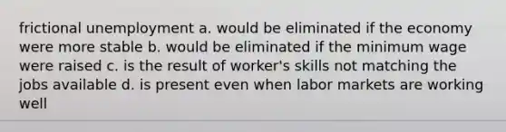 frictional unemployment a. would be eliminated if the economy were more stable b. would be eliminated if the minimum wage were raised c. is the result of worker's skills not matching the jobs available d. is present even when labor markets are working well