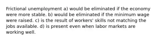 Frictional unemployment a) would be eliminated if the economy were more stable. b) would be eliminated if the minimum wage were raised. c) is the result of workers' skills not matching the jobs available. d) is present even when labor markets are working well.