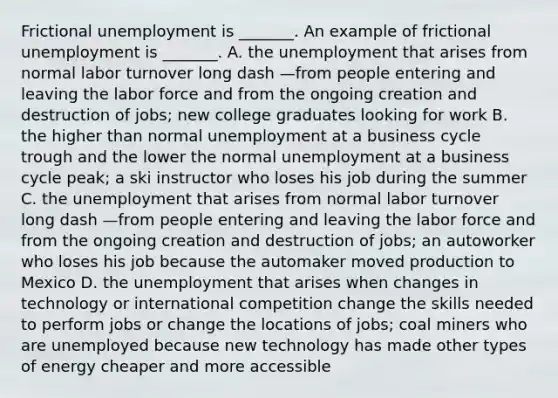 Frictional unemployment is​ _______. An example of frictional unemployment is​ _______. A. the unemployment that arises from normal labor turnover long dash —from people entering and leaving the labor force and from the ongoing creation and destruction of​ jobs; new college graduates looking for work B. the higher than normal unemployment at a business cycle trough and the lower the normal unemployment at a business cycle​ peak; a ski instructor who loses his job during the summer C. the unemployment that arises from normal labor turnover long dash —from people entering and leaving the labor force and from the ongoing creation and destruction of​ jobs; an autoworker who loses his job because the automaker moved production to Mexico D. the unemployment that arises when changes in technology or international competition change the skills needed to perform jobs or change the locations of​ jobs; coal miners who are unemployed because new technology has made other types of energy cheaper and more accessible