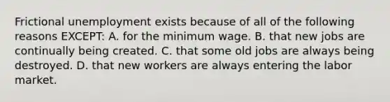 Frictional unemployment exists because of all of the following reasons EXCEPT: A. for the minimum wage. B. that new jobs are continually being created. C. that some old jobs are always being destroyed. D. that new workers are always entering the labor market.