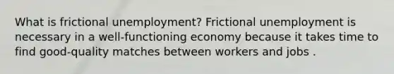 What is frictional​ unemployment? Frictional unemployment is necessary in a​ well-functioning economy because it takes time to find good-quality matches between workers and jobs .