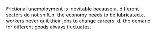 Frictional unemployment is inevitable because:a. different sectors do not shift.b. the economy needs to be lubricated.c. workers never quit their jobs to change careers. d. the demand for different goods always fluctuates.