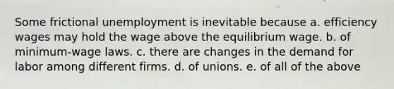 Some frictional unemployment is inevitable because a. efficiency wages may hold the wage above the equilibrium wage. b. of minimum-wage laws. c. there are changes in the demand for labor among different firms. d. of unions. e. of all of the above