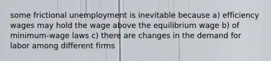 some frictional unemployment is inevitable because a) efficiency wages may hold the wage above the equilibrium wage b) of minimum-wage laws c) there are changes in the demand for labor among different firms